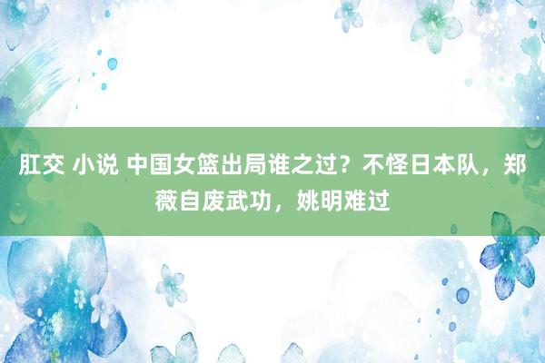 肛交 小说 中国女篮出局谁之过？不怪日本队，郑薇自废武功，姚明难过