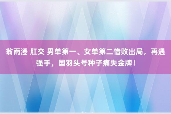 翁雨澄 肛交 男单第一、女单第二惜败出局，再遇强手，国羽头号种子痛失金牌！