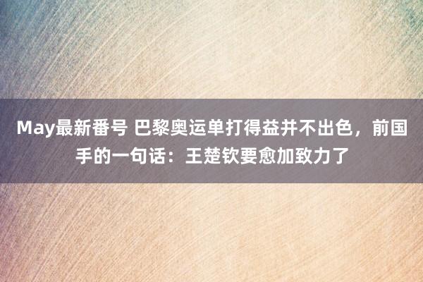 May最新番号 巴黎奥运单打得益并不出色，前国手的一句话：王楚钦要愈加致力了