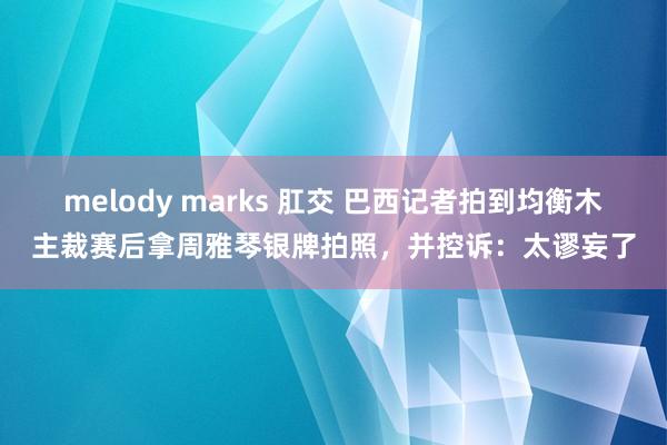 melody marks 肛交 巴西记者拍到均衡木主裁赛后拿周雅琴银牌拍照，并控诉：太谬妄了