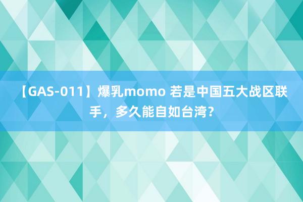 【GAS-011】爆乳momo 若是中国五大战区联手，多久能自如台湾？