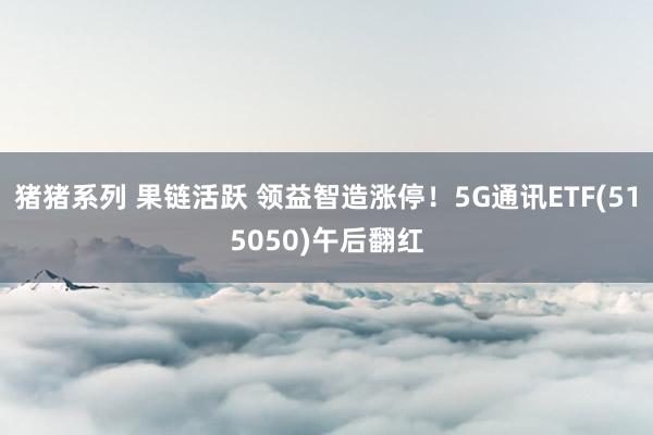 猪猪系列 果链活跃 领益智造涨停！5G通讯ETF(515050)午后翻红