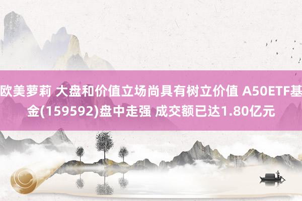 欧美萝莉 大盘和价值立场尚具有树立价值 A50ETF基金(159592)盘中走强 成交额已达1.80亿元