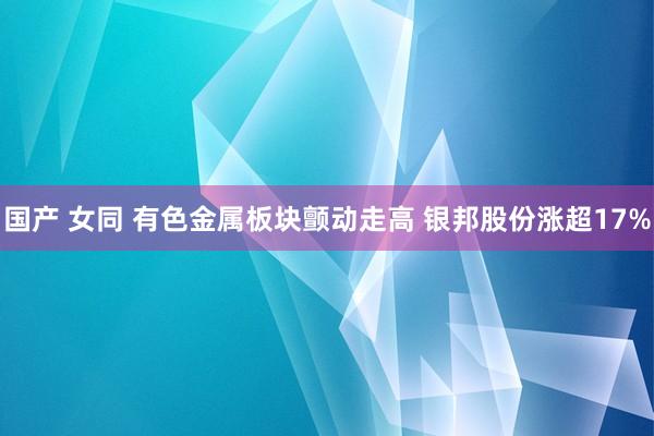 国产 女同 有色金属板块颤动走高 银邦股份涨超17%