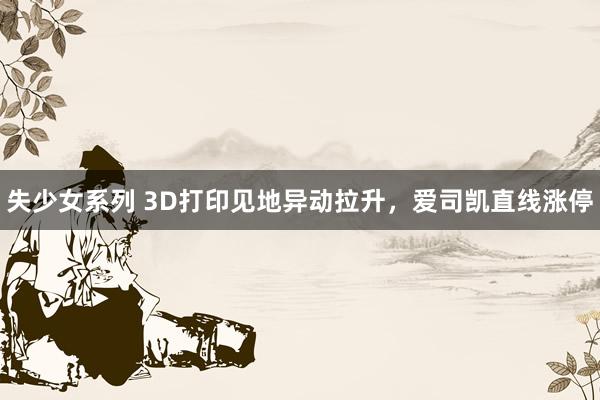 失少女系列 3D打印见地异动拉升，爱司凯直线涨停