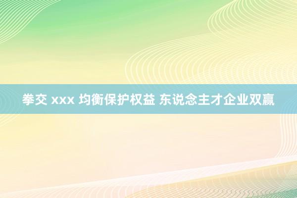 拳交 xxx 均衡保护权益 东说念主才企业双赢