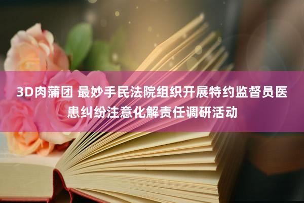 3D肉蒲团 最妙手民法院组织开展特约监督员医患纠纷注意化解责任调研活动