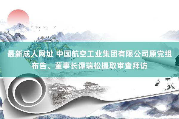 最新成人网址 中国航空工业集团有限公司原党组布告、董事长谭瑞松摄取审查拜访