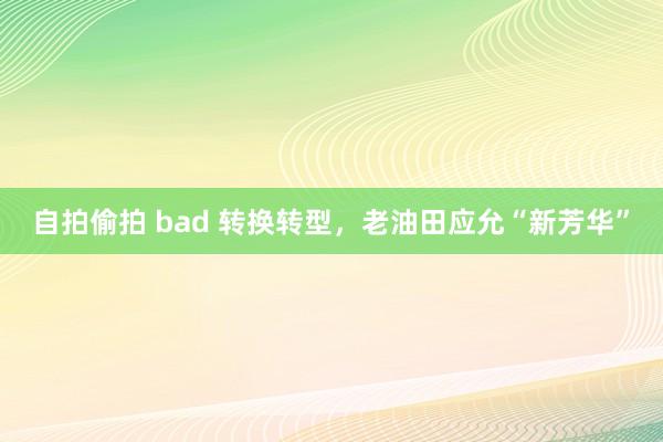 自拍偷拍 bad 转换转型，老油田应允“新芳华”