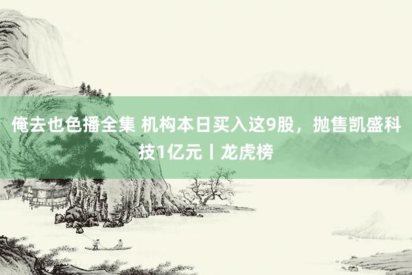 俺去也色播全集 机构本日买入这9股，抛售凯盛科技1亿元丨龙虎榜