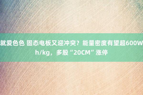 就爱色色 固态电板又迎冲突？能量密度有望超600Wh/kg，多股“20CM”涨停