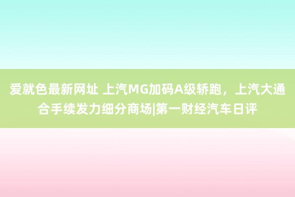 爱就色最新网址 上汽MG加码A级轿跑，上汽大通合手续发力细分商场|第一财经汽车日评