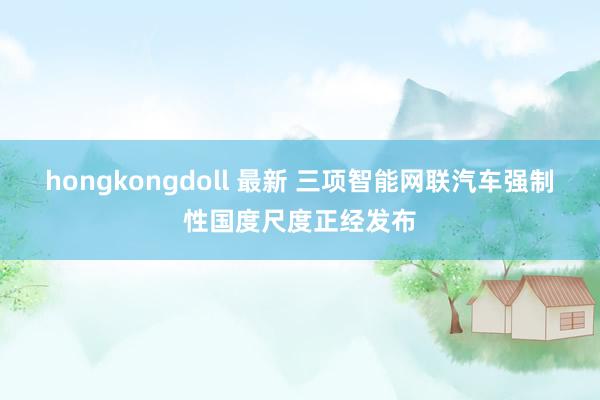 hongkongdoll 最新 三项智能网联汽车强制性国度尺度正经发布