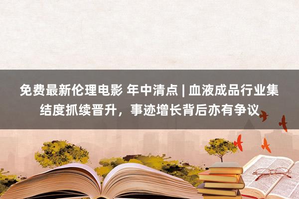 免费最新伦理电影 年中清点 | 血液成品行业集结度抓续晋升，事迹增长背后亦有争议