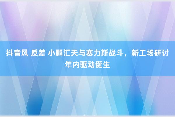 抖音风 反差 小鹏汇天与赛力斯战斗，新工场研讨年内驱动诞生