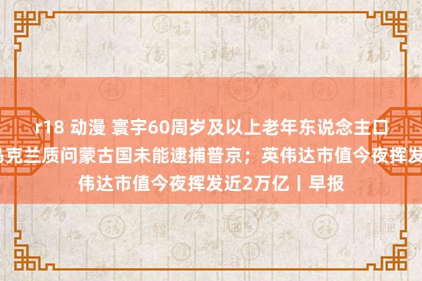 r18 动漫 寰宇60周岁及以上老年东说念主口占比超20%；乌克兰质问蒙古国未能逮捕普京；英伟达市值今夜挥发近2万亿丨早报