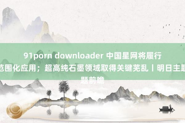 91porn downloader 中国星网将履行北斗范围化应用；超高纯石墨领域取得关键芜乱丨明日主题前瞻