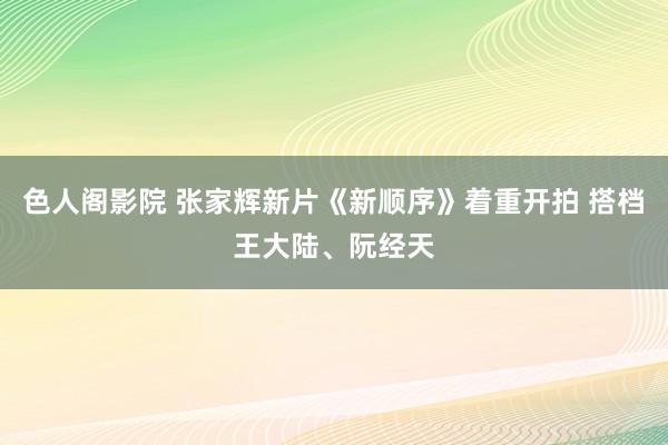 色人阁影院 张家辉新片《新顺序》着重开拍 搭档王大陆、阮经天