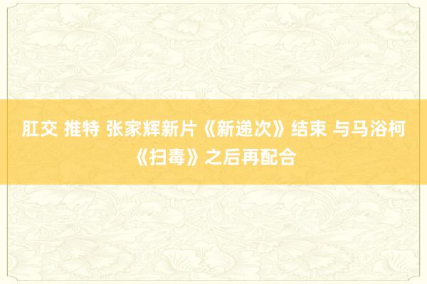 肛交 推特 张家辉新片《新递次》结束 与马浴柯《扫毒》之后再配合