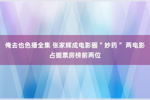 俺去也色播全集 张家辉成电影圈＂妙药＂ 两电影占据票房榜前两位