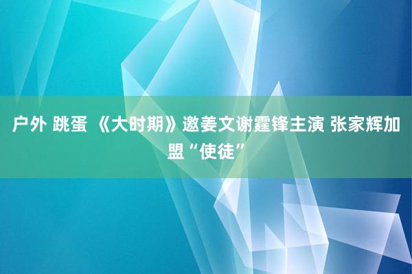 户外 跳蛋 《大时期》邀姜文谢霆锋主演 张家辉加盟“使徒”