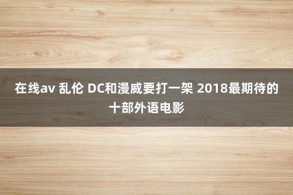 在线av 乱伦 DC和漫威要打一架 2018最期待的十部外语电影