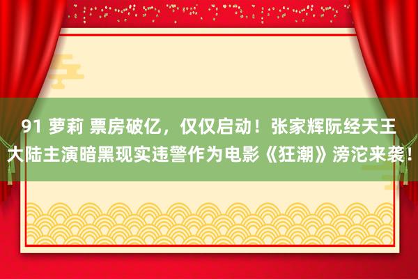 91 萝莉 票房破亿，仅仅启动！张家辉阮经天王大陆主演暗黑现实违警作为电影《狂潮》滂沱来袭！