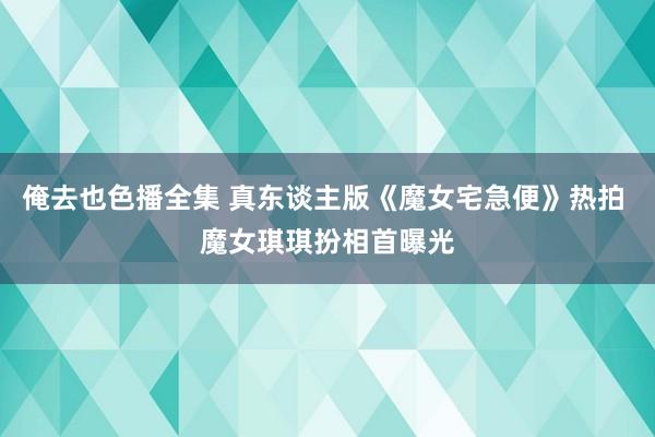 俺去也色播全集 真东谈主版《魔女宅急便》热拍 魔女琪琪扮相首曝光