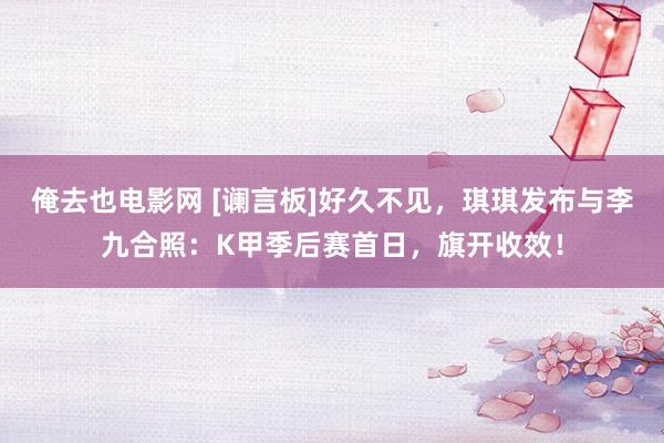 俺去也电影网 [谰言板]好久不见，琪琪发布与李九合照：K甲季后赛首日，旗开收效！