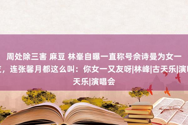 周处除三害 麻豆 林峯自曝一直称号佘诗曼为女一又友，连张馨月都这么叫：你女一又友呀|林峰|古天乐|演唱会