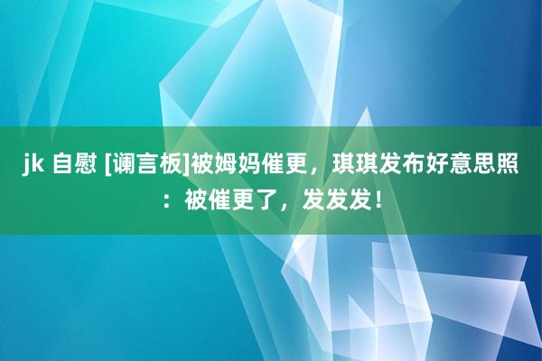 jk 自慰 [谰言板]被姆妈催更，琪琪发布好意思照：被催更了，发发发！