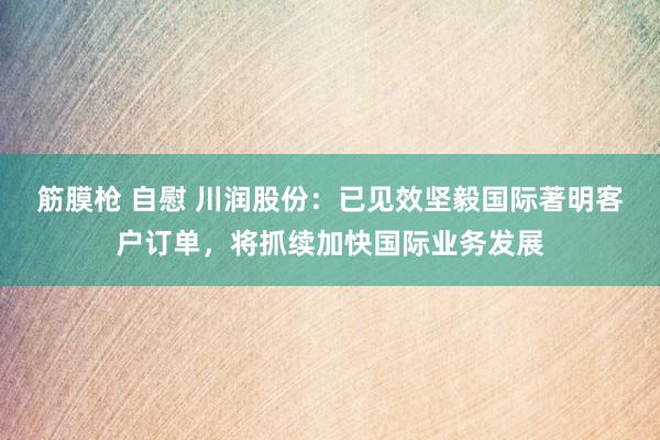 筋膜枪 自慰 川润股份：已见效坚毅国际著明客户订单，将抓续加快国际业务发展