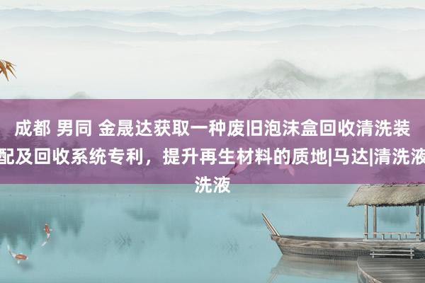 成都 男同 金晟达获取一种废旧泡沫盒回收清洗装配及回收系统专利，提升再生材料的质地|马达|清洗液