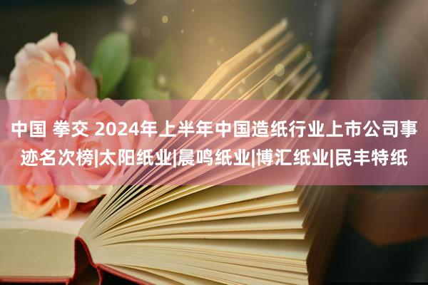 中国 拳交 2024年上半年中国造纸行业上市公司事迹名次榜|太阳纸业|晨鸣纸业|博汇纸业|民丰特纸