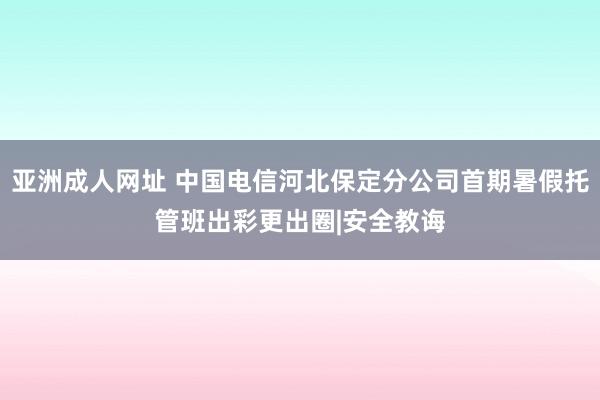 亚洲成人网址 中国电信河北保定分公司首期暑假托管班出彩更出圈|安全教诲