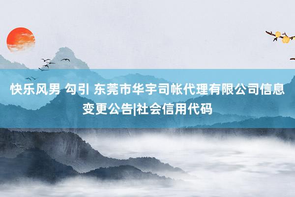 快乐风男 勾引 东莞市华宇司帐代理有限公司信息变更公告|社会信用代码