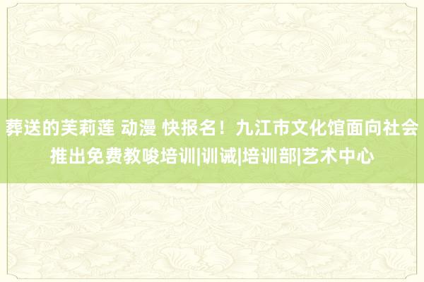 葬送的芙莉莲 动漫 快报名！九江市文化馆面向社会推出免费教唆培训|训诫|培训部|艺术中心