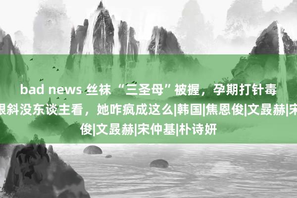 bad news 丝袜 “三圣母”被握，孕期打针毒品，今嘴歪眼斜没东谈主看，她咋疯成这么|韩国|焦恩俊|文晸赫|宋仲基|朴诗妍