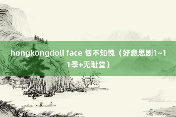 hongkongdoll face 恬不知愧（好意思剧1~11季+无耻堂）