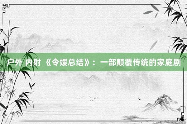 户外 内射 《令嫒总结》：一部颠覆传统的家庭剧