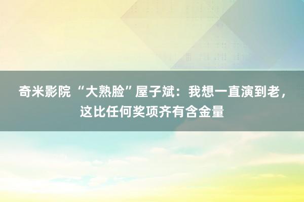 奇米影院 “大熟脸”屋子斌：我想一直演到老，这比任何奖项齐有含金量