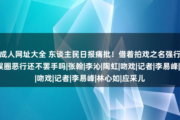 成人网址大全 东谈主民日报痛批！借着拍戏之名强行“揩油”，文娱圈恶行还不罢手吗|张翰|李沁|陶虹|吻戏|记者|李易峰|林心如|应采儿