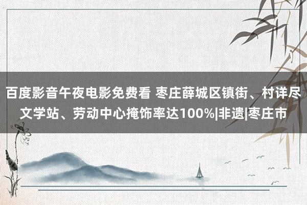 百度影音午夜电影免费看 枣庄薛城区镇街、村详尽文学站、劳动中心掩饰率达100%|非遗|枣庄市