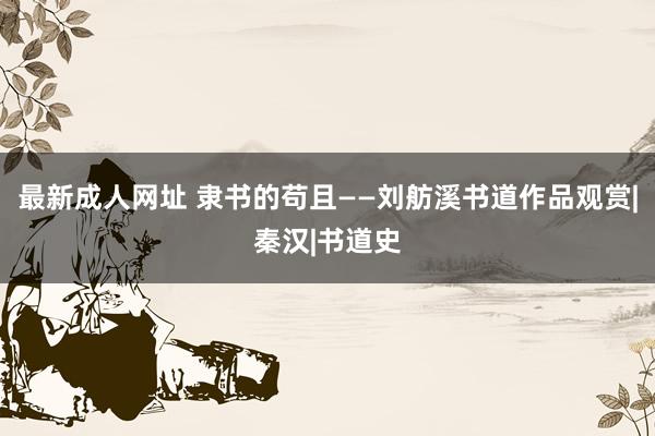 最新成人网址 隶书的苟且——刘舫溪书道作品观赏|秦汉|书道史