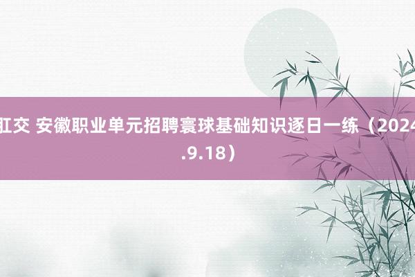 肛交 安徽职业单元招聘寰球基础知识逐日一练（2024.9.18）