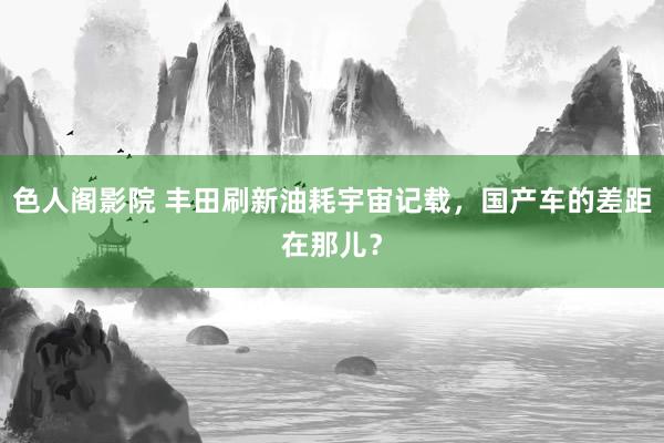 色人阁影院 丰田刷新油耗宇宙记载，国产车的差距在那儿？