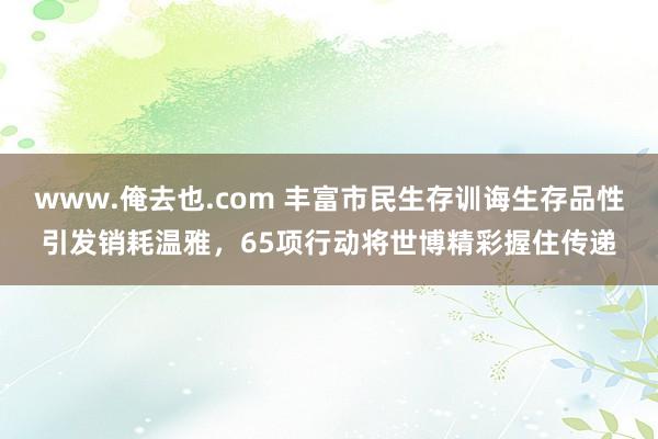 www.俺去也.com 丰富市民生存训诲生存品性引发销耗温雅，65项行动将世博精彩握住传递