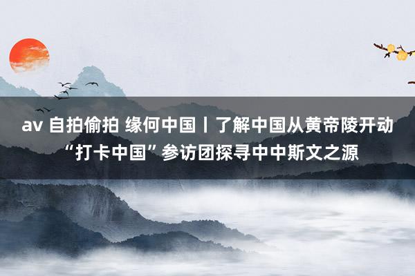 av 自拍偷拍 缘何中国丨了解中国从黄帝陵开动 “打卡中国”参访团探寻中中斯文之源