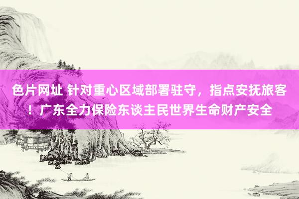 色片网址 针对重心区域部署驻守，指点安抚旅客！广东全力保险东谈主民世界生命财产安全