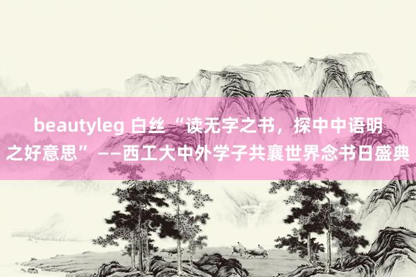 beautyleg 白丝 “读无字之书，探中中语明之好意思” ——西工大中外学子共襄世界念书日盛典